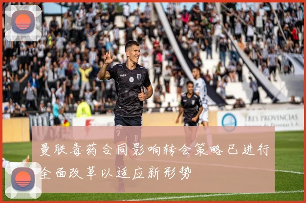 曼联毒药合同影响转会策略已进行全面改革以适应新形势