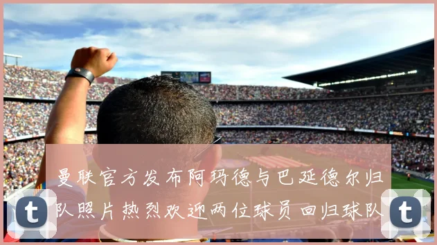 曼联官方发布阿玛德与巴延德尔归队照片热烈欢迎两位球员回归球队