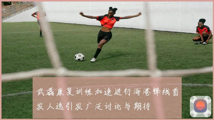 武磊康复训练加速进行海港锋线首发人选引发广泛讨论与期待