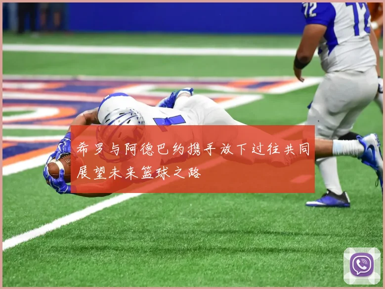 希罗与阿德巴约携手放下过往共同展望未来篮球之路